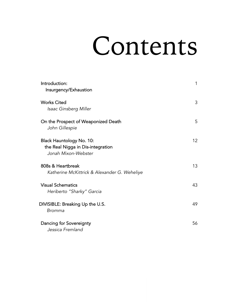 Contents

Introduction:
Insurgency/Exhaustion

Works Cited
Isaac Ginsberg Miller

On the Prospect of Weaponized Death
John Gillespie

Black Hauntology No. 10:
the Real Nigga in Dis-integration
Jonah Mixon-Webster

808s & Heartbreak
Katherine McKittrick & Alexander G. Weheliye

Visual Schematics
Heriberto “Sharky” Garcia

DIVISIBLE: Breaking Up the U.S.
Bromma

Dancing for Sovereignty
Jessica Fremland

43

49

56
